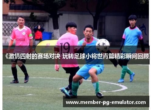 《激情四射的赛场对决 玩转足球小将世青篇精彩瞬间回顾》 《激情四射的赛场对决 玩转足球小将世青篇精彩瞬间回顾》