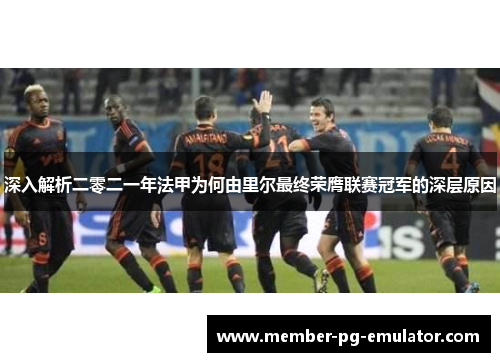 深入解析二零二一年法甲为何由里尔最终荣膺联赛冠军的深层原因