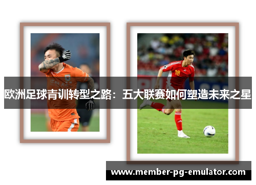 欧洲足球青训转型之路:五大联赛如何塑造未来之星 欧洲足球青训转型之路:五大联赛如何塑造未来之星
