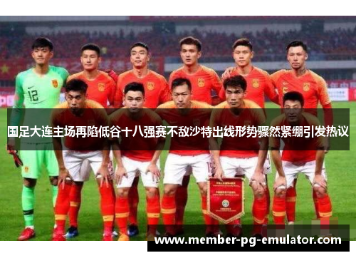 国足大连主场再陷低谷十八强赛不敌沙特出线形势骤然紧绷引发热议