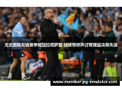 尤文图斯友谊赛惨败加拉塔萨雷 球迷愤怒声讨管理层决策失误